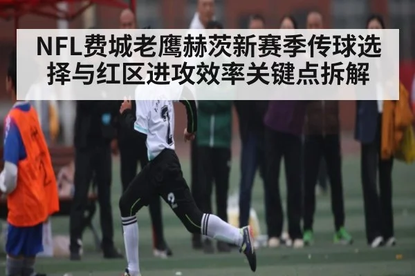 NFL费城老鹰赫茨新赛季传球选择与红区进攻效率关键点拆解