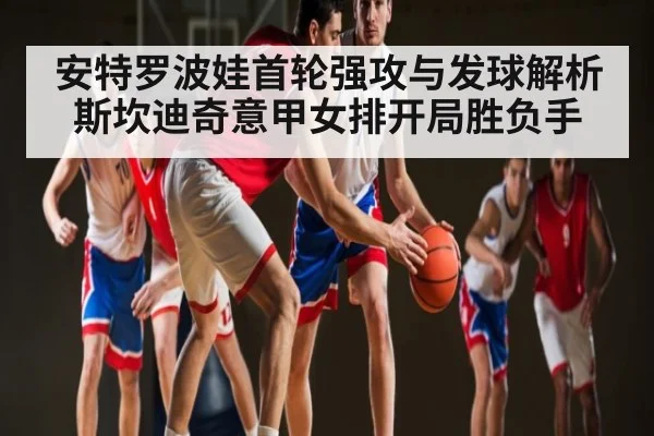 安特罗波娃首轮强攻与发球解析斯坎迪奇意甲女排开局胜负手