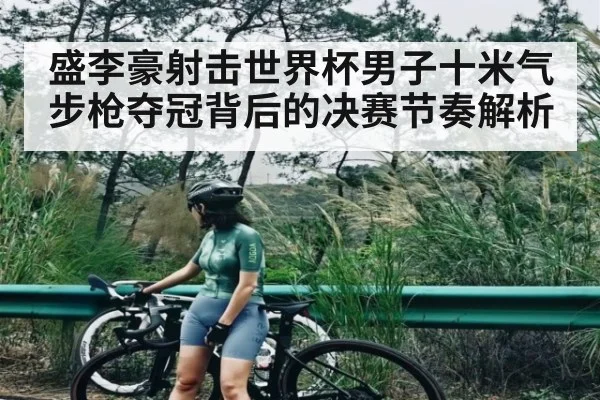 盛李豪射击世界杯男子十米气步枪夺冠背后的决赛节奏解析