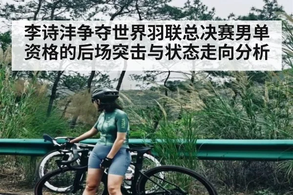 李诗沣争夺世界羽联总决赛男单资格的后场突击与状态走向分析