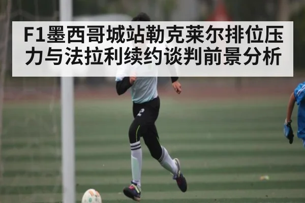 F1墨西哥城站勒克莱尔排位压力与法拉利续约谈判前景分析